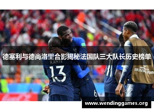 德塞利与德尚洛里合影揭秘法国队三大队长历史榜单