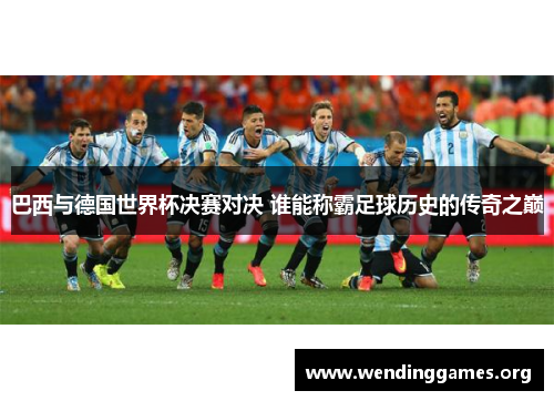 巴西与德国世界杯决赛对决 谁能称霸足球历史的传奇之巅