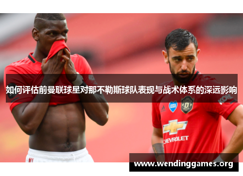 如何评估前曼联球星对那不勒斯球队表现与战术体系的深远影响