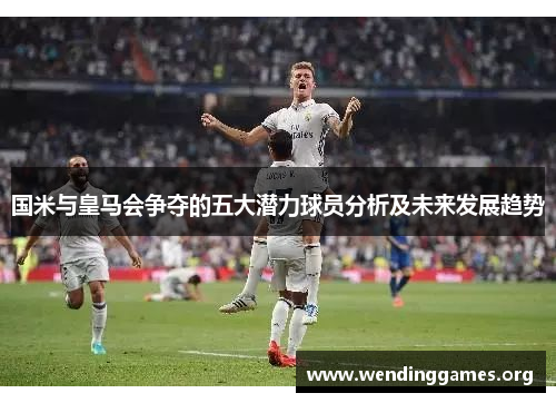国米与皇马会争夺的五大潜力球员分析及未来发展趋势