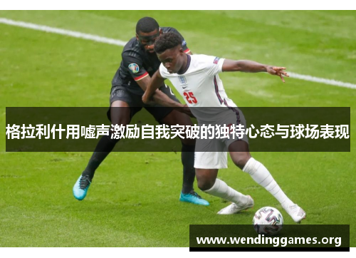 格拉利什用嘘声激励自我突破的独特心态与球场表现