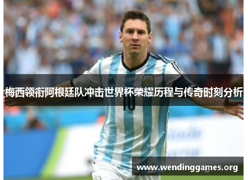 梅西领衔阿根廷队冲击世界杯荣耀历程与传奇时刻分析