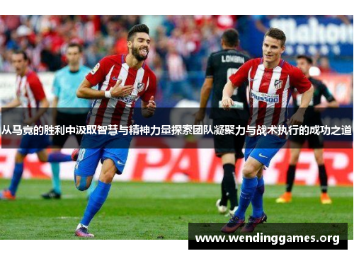 从马竞的胜利中汲取智慧与精神力量探索团队凝聚力与战术执行的成功之道