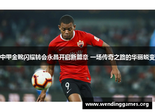 中甲金靴闪耀转会永昌开启新篇章 一场传奇之路的华丽蜕变