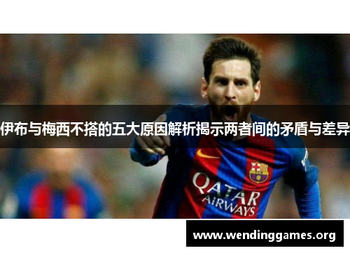 伊布与梅西不搭的五大原因解析揭示两者间的矛盾与差异
