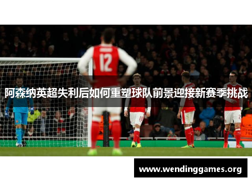 阿森纳英超失利后如何重塑球队前景迎接新赛季挑战