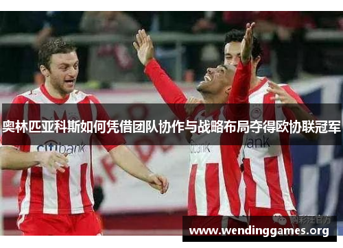 奥林匹亚科斯如何凭借团队协作与战略布局夺得欧协联冠军