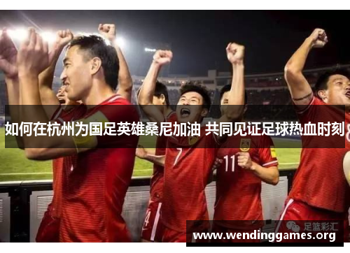 如何在杭州为国足英雄桑尼加油 共同见证足球热血时刻