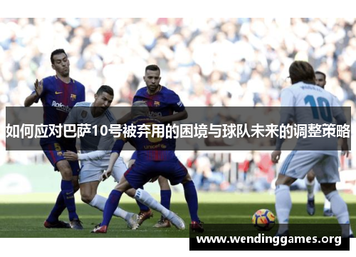 如何应对巴萨10号被弃用的困境与球队未来的调整策略