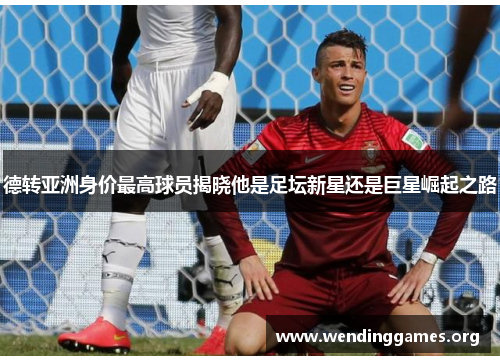 德转亚洲身价最高球员揭晓他是足坛新星还是巨星崛起之路 德转亚洲身价最高球员揭晓他是足坛新星还是巨星崛起之路