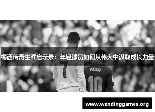 梅西传奇生涯启示录：年轻球员如何从伟大中汲取成长力量